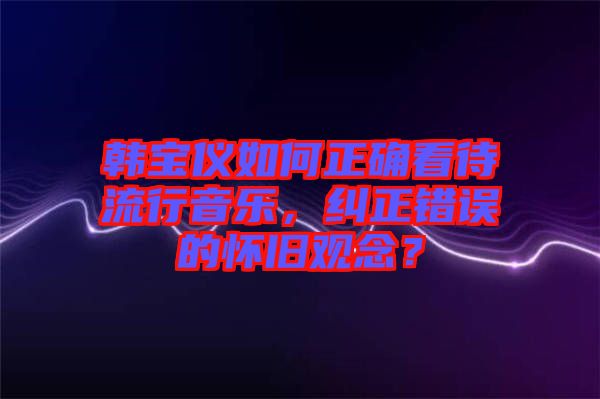 韓寶儀如何正確看待流行音樂，糾正錯誤的懷舊觀念？