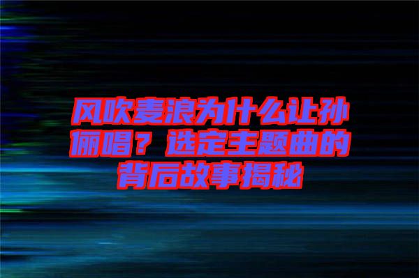 風吹麥浪為什么讓孫儷唱？選定主題曲的背后故事揭秘
