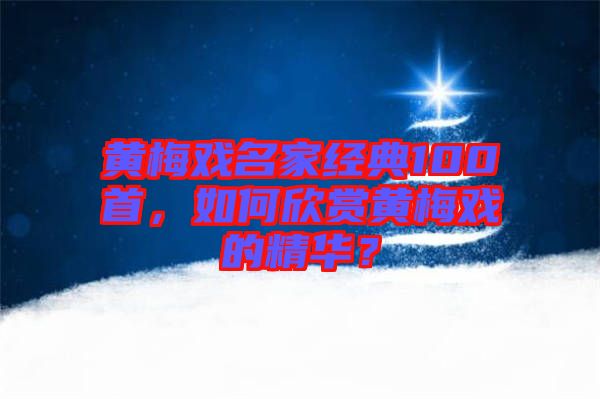 黃梅戲名家經(jīng)典100首，如何欣賞黃梅戲的精華？