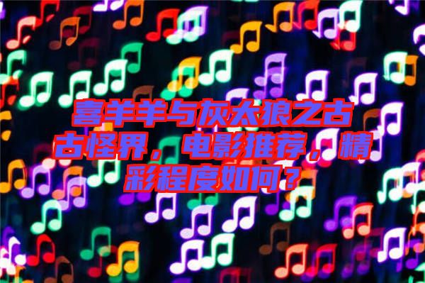 喜羊羊與灰太狼之古古怪界，電影推薦，精彩程度如何？