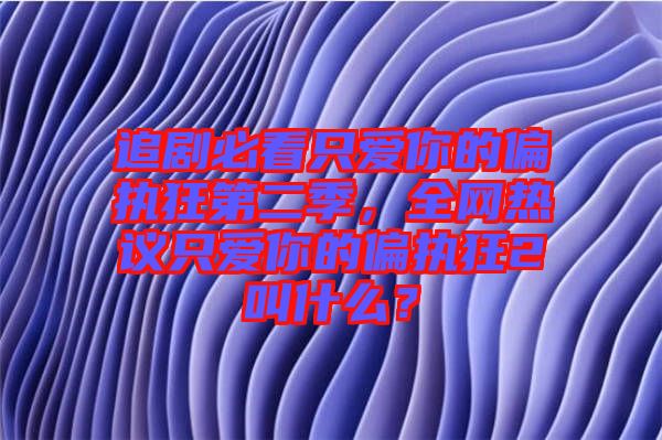 追劇必看只愛你的偏執(zhí)狂第二季，全網(wǎng)熱議只愛你的偏執(zhí)狂2叫什么？