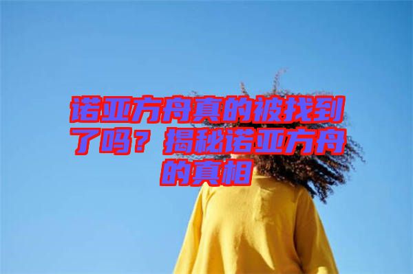 諾亞方舟真的被找到了嗎？揭秘諾亞方舟的真相