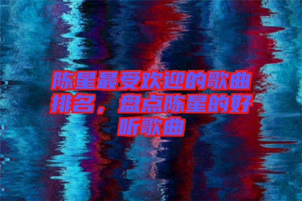 陳星最受歡迎的歌曲排名，盤點陳星的好聽歌曲