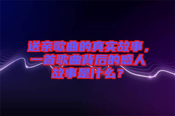 送親歌曲的真實(shí)故事，一首歌曲背后的感人故事是什么？