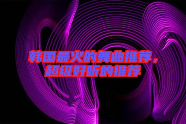 韓國最火的舞曲推薦，超級好聽的推薦