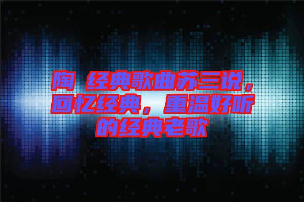 陶喆經(jīng)典歌曲蘇三說，回憶經(jīng)典，重溫好聽的經(jīng)典老歌