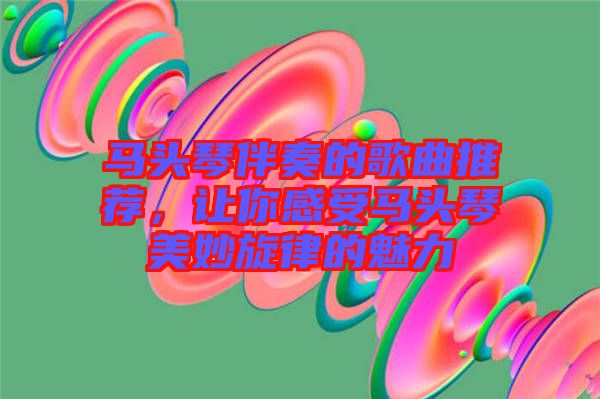 馬頭琴伴奏的歌曲推薦，讓你感受馬頭琴美妙旋律的魅力