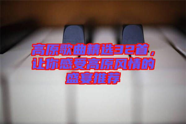 高原歌曲精選32首，讓你感受高原風情的盛宴推薦