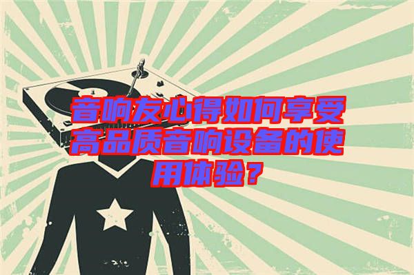 音響友心得如何享受高品質(zhì)音響設(shè)備的使用體驗(yàn)？