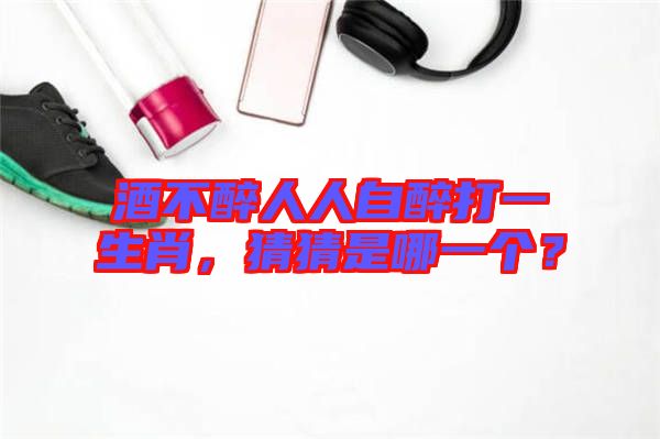 酒不醉人人自醉打一生肖，猜猜是哪一個？