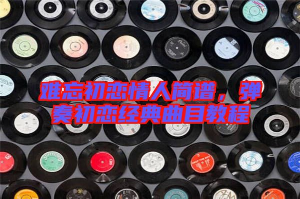 難忘初戀情人簡譜，彈奏初戀經(jīng)典曲目教程