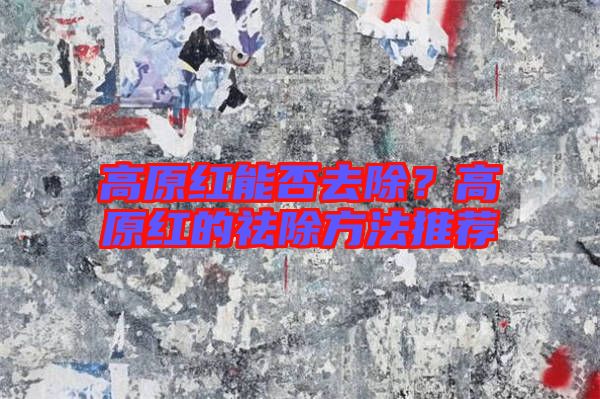 高原紅能否去除？高原紅的祛除方法推薦