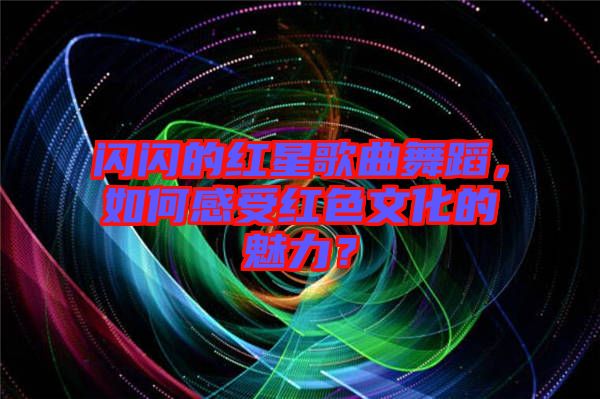 閃閃的紅星歌曲舞蹈，如何感受紅色文化的魅力？