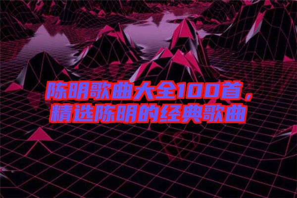 陳明歌曲大全100首，精選陳明的經(jīng)典歌曲