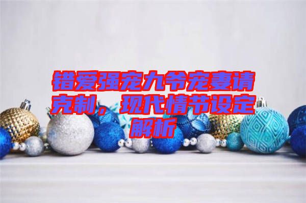 錯愛強(qiáng)寵九爺寵妻請克制，現(xiàn)代情節(jié)設(shè)定解析