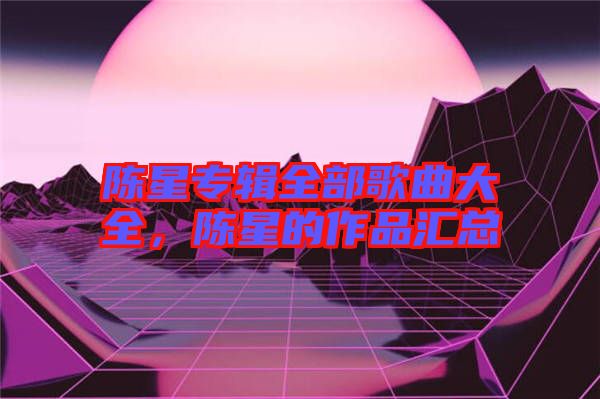 陳星專輯全部歌曲大全，陳星的作品匯總