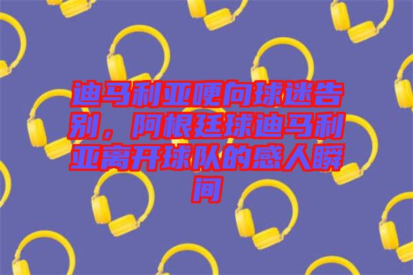 迪馬利亞哽向球迷告別，阿根廷球迪馬利亞離開(kāi)球隊(duì)的感人瞬間