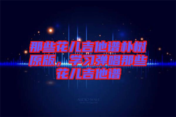 那些花兒吉他譜樸樹原版，學(xué)習(xí)彈唱那些花兒吉他譜