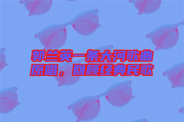 郭蘭英一條大河歌曲原唱，回顧經(jīng)典民歌