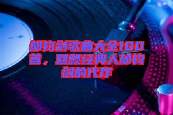 郁鈞劍歌曲大全100首，回顧經(jīng)典人郁鈞劍的代作
