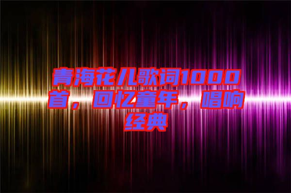 青海花兒歌詞1000首，回憶童年，唱響經(jīng)典