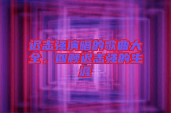 遲志強(qiáng)演唱的歌曲大全，回顧遲志強(qiáng)的生涯