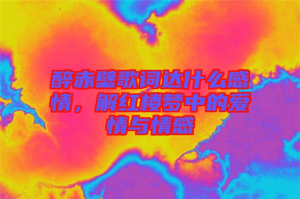醉赤壁歌詞達(dá)什么感情，解紅樓夢中的愛情與情感