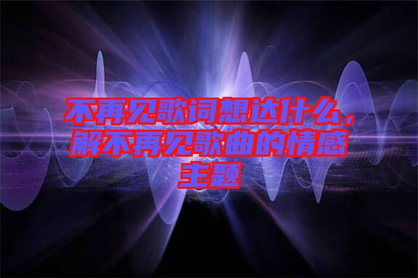不再見歌詞想達(dá)什么，解不再見歌曲的情感主題
