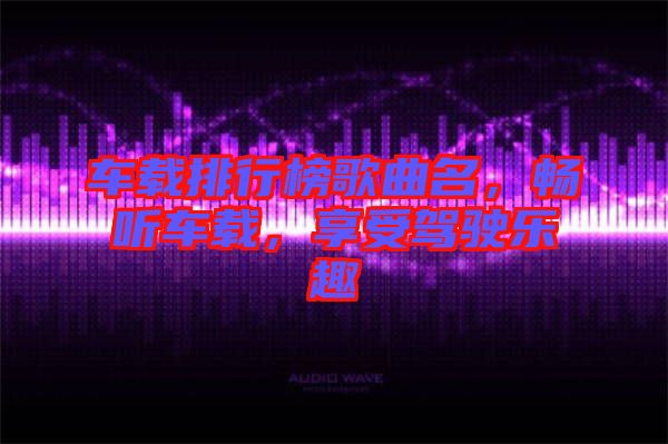 車載排行榜歌曲名，暢聽(tīng)車載，享受駕駛樂(lè)趣