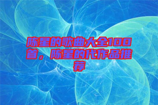陳星的歌曲大全100首，陳星的代作品推薦