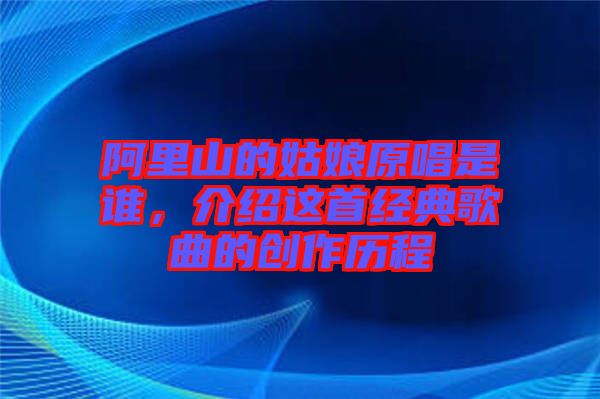 阿里山的姑娘原唱是誰，介紹這首經(jīng)典歌曲的創(chuàng)作歷程