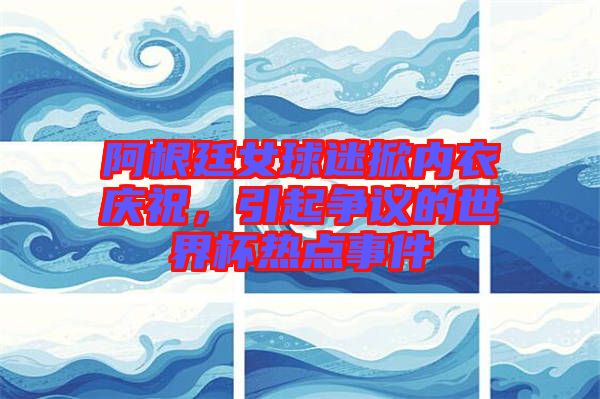 阿根廷女球迷掀內(nèi)衣慶祝，引起爭(zhēng)議的世界杯熱點(diǎn)事件