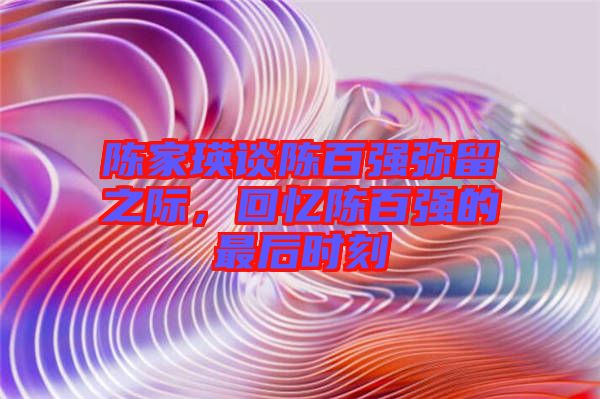 陳家瑛談陳百?gòu)?qiáng)彌留之際，回憶陳百?gòu)?qiáng)的最后時(shí)刻