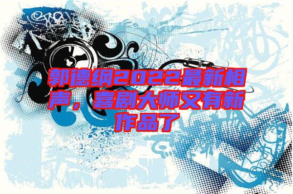 郭德綱2022最新相聲，喜劇大師又有新作品了