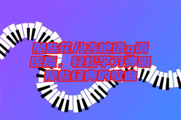 那些花兒吉他譜g調(diào)原版，輕松學(xué)習(xí)彈唱那些經(jīng)典的歌曲