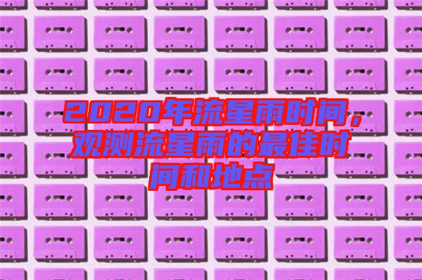 2020年流星雨時間，觀測流星雨的最佳時間和地點