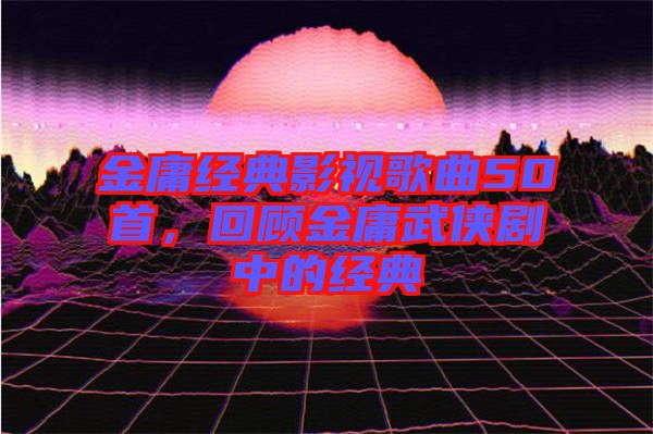 金庸經(jīng)典影視歌曲50首，回顧金庸武俠劇中的經(jīng)典