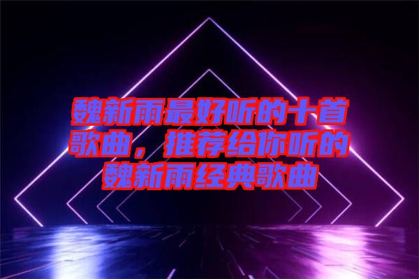 魏新雨最好聽的十首歌曲，推薦給你聽的魏新雨經典歌曲