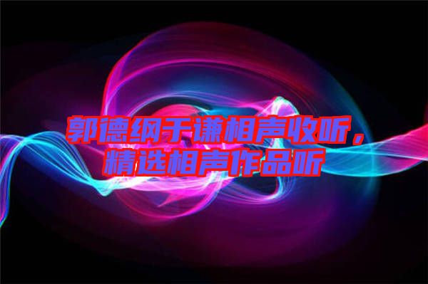 郭德綱于謙相聲收聽，精選相聲作品聽